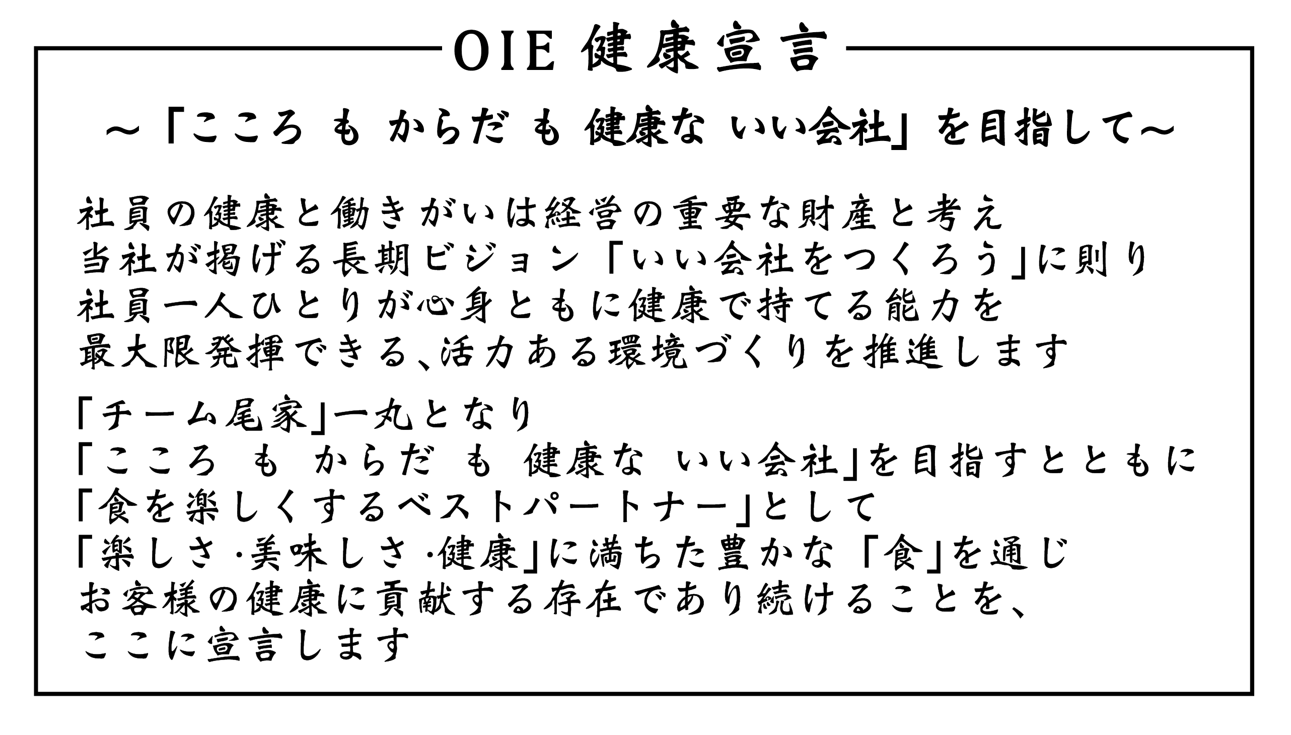 OIE健康宣言の証 〜「こころ も からだ も 健康な いい会社」を目指して〜 社員の健康と働きがいは経営の重要な財産と考え当社が掲げる長期ビジョン「いい会社をつくろう」に則り社員一人ひとりが心身ともに健康で持てる能力を最大限発揮できる、活力ある環境づくりを推進します 「チーム尾家」一丸となり「こころ も からだ も 健康な いい会社」を目指すとともに 「食を楽しくするベストパートナー」として「楽しさ・美味しさ・健康」に満ちた豊かな「食」を通じお客様の健康に貢献する存在であり続けることを、ここに宣言します